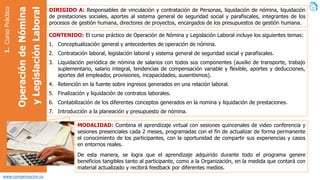 OperacióndeNómina
yLegislaciónLaboral
www.compensacion.co
1.CursoPráctico DIRIGIDO A: Responsables de vinculación y contratación de Personas, liquidación de nómina, liquidación
de prestaciones sociales, aportes al sistema general de seguridad social y parafiscales, integrantes de los
procesos de gestión humana, directores de proyectos, encargados de los presupuestos de gestión humana.
CONTENIDO: El curso práctico de Operación de Nómina y Legislación Laboral incluye los siguientes temas:
1. Conceptualización general y antecedentes de operación de nómina.
2. Contratación laboral, legislación laboral y sistema general de seguridad social y parafiscales.
3. Liquidación periódica de nómina de salarios con todos sus componentes (auxilio de transporte, trabajo
suplementario, salario integral, tendencias de compensación variable y flexible, aportes y deducciones,
aportes del empleador, provisiones, incapacidades, ausentismos).
4. Retención en la fuente sobre ingresos generados en una relación laboral.
5. Finalización y liquidación de contratos laborales.
6. Contabilización de los diferentes conceptos generados en la nomina y liquidación de prestaciones.
7. Introducción a la planeación y presupuesto de nómina.
MODALIDAD: Combina el aprendizaje virtual con sesiones quincenales de video conferencia y
sesiones presenciales cada 2 meses, programadas con el fin de actualizar de forma permanente
el conocimiento de los participantes, con la oportunidad de compartir sus experiencias y casos
en entornos reales.
De esta manera, se logra que el aprendizaje adquirido durante todo el programa genere
beneficios tangibles tanto al participante, como a la Organización, en la medida que contará con
material actualizado y recibirá feedback por diferentes medios.
 