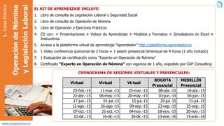 www.compensacion.co
1.CursoPráctico
OperacióndeNómina
yLegislaciónLaboral
EL KIT DE APRENDIZAJE INCLUYE:
1. Libro de consulta de Legislación Laboral y Seguridad Social
2. Libro de consulta de Operación de Nómina
3. Libro de Operación y Ejercicios Prácticos
4. CD con: + Presentaciones + Videos de Aprendizaje + Modelos y Formatos + Simuladores en Excel +
Instructivos
5. Acceso a la plataforma virtual de aprendizaje “Aprendedor” http://plataforma.aprendedor.co
6. Hasta 28 horas de video conferencia*
7. Actividades presenciales de actualización y exposición de experiencias*
8. 1 Evaluación de certificación como “Experto en Operación de Nómina”
9. Certificado “Experto en Operación de Nómina” con vigencia de 1 año, expedido por CAP
Consulting*
* Las sesiones de video conferencia pueden ser realizadas de forma individual o de forma grupal, de acuerdo
a las temáticas a tratar y a la disponibilidad de tiempo del facilitador y acordado con los participantes.
Las actividades presenciales serán realizadas de acuerdo a la confirmación de un grupo mínimo de
participantes, previa la convocatoria correspondiente. Algunas sesiones presenciales pueden ser
personalizadas o pueden ser reemplazadas por sesiones virtuales, teniendo en cuenta la necesidad de los
participantes, previo análisis de los consultores de CAP Consulting Group.
La entrega del certificado se realizará luego de tener la evidencia del aprendizaje, con la realización de todas
las actividades propuestas en el material y la aprobación de las evaluaciones correspondientes. El tiempo de
certificación puede ser mínimo de dos (2) semanas.
 