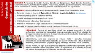 www.compensacion.co
Gerenciade
CompensaciónLaboral
2.CursoPráctico DIRIGIDO A: Gerentes de Gestión Humana, Gerentes de Compensación Total, Gerentes Generales,
Gerentes Financieros, Gerentes de Planeación y Presupuestos, Personas que toman decisiones relacionadas
con las condiciones de salarios y beneficios que reciben los trabajadores de una Organización.
CONTENIDO: El curso práctico de Gerencia de Compensación Laboral incluye los siguientes temas:
1. Contenido incluido en el curso de Operación de Nómina y Legislación Laboral (Ver Contenido).
2. Planeación y Presupuesto de Gestión de Personas
3. Toma de Decisiones Efectivas y Gestión del Cambio
4. Análisis, Desarrollo y Estructura Organizacional
5. Métodos de Valoración de Cargos y Estructuras de Compensación Laboral
6. Valoración de Cargos y Creación de Estructuras de Compensación Laboral en la Práctica
MODALIDAD: Combina el aprendizaje virtual con sesiones quincenales de video
conferencia y sesiones presenciales cada 2 meses, programadas con el fin de actualizar de
forma permanente el conocimiento de los participantes, con la oportunidad de compartir sus
experiencias y casos en entornos reales.
Adicionalmente, para este programa se incluyen hasta 4 consultas mensuales
personalizadas, sobre el contenido propuesto, que pueden ser atendidas a través de correo
electrónico, video conferencia (Skype / Hangout), WhatsApp, Plataforma virtual o Teléfono.
De esta manera, se logra que el aprendizaje adquirido durante todo el programa genere
beneficios tangibles tanto al participante, como a la Organización, en la medida que contará
con material actualizado y recibirá feedback por diferentes medios.
 