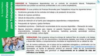 www.compensacion.co
FinanzasPersonales
paraTrabajadores
3.CursoPráctico
DIRIGIDO A: Trabajadores dependientes con un contrato de vinculación laboral, Trabajadores
independientes que presten sus servicios profesionales a uno o varios empleadores.
CONTENIDO: El curso práctico de Finanzas Personales para Trabajadores incluye los siguientes temas:
1. Condiciones generales de los contratos de trabajo y de prestación de servicios
2. Cálculo de ingresos periódicos
3. Cálculo de descuentos y deducciones
4. Cálculo de retención en la fuente para trabajadores dependientes e independientes
5. Presupuesto de ingresos y gastos familiares
6. Estabilidad económica – Distribución recomendada de los recursos disponibles – Planeación de metas
7. Algunas soluciones culturales para mejorar mi posición financiera: Sector solidario y financiero,
emprendimiento, innovación, toma de decisiones, marketing personal, aprendizaje continuo,
colaboración en el trabajo, cultura digital.
MODALIDAD: Este programa incluye la entrega de material físico de consulta y de trabajo,
acompañado por un CD con documentos y herramientas digitales, que invitan al participante
a desarrollar hábitos y comportamientos orientados al mejoramiento de su calidad de vida.
Así, de manera autónoma, con el apoyo de los materiales entregados y combinados con los
contenidos virtuales ofrecidos a través de la plataforma (http://plataforma.aprendedor.co)
Aprendedor, se facilita la aplicación práctica en entornos reales de los conocimientos
adquiridos, como base para garantizar un mejoramiento en la calidad de vida del
individuo y su familia.
 