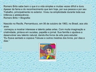 Romero Brito sabe bem o que é a vida simples e muitas vezes difícil e dura.  Apesar da fama e do reconhecimento que tem hoje, por sua pessoa e por seu Trabalho, principalmente no exterior. Viveu na simplicidade durante toda sua  Infância e adolescência . Romero Brito = Biografia:  Nascido no Recife, Pernambuco, em 06 de outubro de 1963, no Brasil, aos oito anos começou a mostrar interesse e talento pelas artes. Com muita imaginação e  criatividade, pintava em sucatas, papelão e jornal. Sua família o ajudava a  desenvolver seu talento natural, dando-lhe livros de arte para estudar.  “ Eu ficava sentado e copiava Tolouse e outros mestres dos livros, por dias e dias.”  