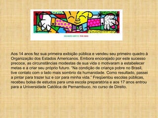Aos 14 anos fez sua primeira exibição pública e vendeu seu primeiro quadro à  Organização dos Estados Americanos. Embora encorajado por este sucesso precoce, as circunstâncias modestas de sua vida o motivaram a estabelecer metas e a criar seu próprio futuro. “Na condição de criança pobre no Brasil, tive contato com o lado mais sombrio da humanidade. Como resultado, passei a pintar para trazer luz e cor para minha vida.” Freqüentou escolas públicas, recebeu bolsa de estudos para uma escola preparatória e aos 17 anos entrou para a Universidade Católica de Pernambuco, no curso de Direito.  