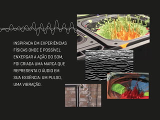 INSPIRADA EM EXPERIÊNCIAS
FÍSICAS ONDE É POSSÍVEL
ENXERGAR A AÇÃO DO SOM,
FOI CRIADA UMA MARCA QUE
REPRESENTA O ÁUDIO EM
SUA ESSÊNCIA: UM PULSO,
UMA VIBRAÇÃO.
 