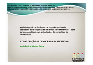 SECRETARIA DE ESTADO DE PLANEJAMENTO E ORÇAMENTO
INSTITUTO MARANHENSE DE ESTUDOS SOCIOECONOMICOS E CARTOGRAFIA – IMESC
IOFICINA DE MPLANTAÇÃO DOS CONSELHOS REGIONAIS DE DESENVOLVIMENTO
Modelos práticos de democracia participativa da
sociedade civil organizada do Brasil e do Maranhão – com
as funcionalidades de articulação, de consulta e deas funcionalidades de articulação, de consulta e de
deliberação
A CONSTRUÇÃO DA DEMOCRACIA PARTICIPATIVA
Maria Regina MArtins Cabral
 