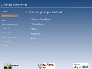 3. Perigos e prevenção Blogues Telemóveis Vírus Redes Sociais Virtuais Chats e Ims Peer-to-Peer Correio electrónico Cyberbullyng Phishing  ii. Que perigos apresentam? Câmaras fotográficas Cyberbullying SPAM Bluetooth Vírus Seguranet 