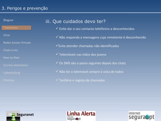 3. Perigos e prevenção Blogues Telemóveis Vírus Redes Sociais Virtuais Chats e Ims Peer-to-Peer Correio electrónico Cyberbullyng Phishing  iii. Que cuidados devo ter? Evite dar o seu contacto telefónico a desconhecidos Não responda a mensagens cujo remetente é desconhecido Evite atender chamadas não identificadas Telemóveis nas mãos dos jovens Os SMS são o passo seguinte depois dos chats Não ter o telemóvel sempre à vista de todos Tarifário e registo de chamadas Seguranet 