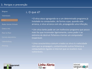 3. Perigos e prevenção Blogues Telemóveis Vírus Redes Sociais Virtuais Chats e Ims Peer-to-Peer Correio electrónico Cyberbullyng Phishing  i. O que é? O vírus ataca agregando-se a um determinado programa já instalado no computador, de forma a que, quando este arranca, o vírus arranca com ele, propagando uma infecção; Um vírus tanto pode ser um inofensivo programa que pouco mais faz que incomodar ligeiramente, como pode ir ao extremo de destruir ficheiros e tornar um computador inoperável; Uma característica comum a todos os vírus é a velocidade com que se propagam, contaminando outros ficheiros e computadores ligados à Internet que se revelem mais vulneráveis. Seguranet 