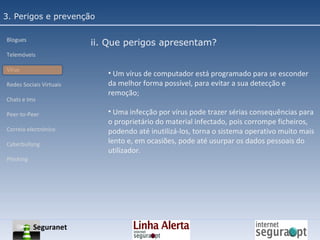 3. Perigos e prevenção Blogues Telemóveis Vírus Redes Sociais Virtuais Chats e Ims Peer-to-Peer Correio electrónico Cyberbullyng Phishing  ii. Que perigos apresentam? Um vírus de computador está programado para se esconder da melhor forma possível, para evitar a sua detecção e remoção; Uma infecção por vírus pode trazer sérias consequências para o proprietário do material infectado, pois corrompe ficheiros, podendo até inutilizá-los, torna o sistema operativo muito mais lento e, em ocasiões, pode até usurpar os dados pessoais do utilizador. Seguranet 