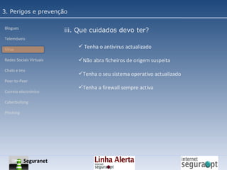 3. Perigos e prevenção Blogues Telemóveis Vírus Redes Sociais Virtuais Chats e Ims Peer-to-Peer Correio electrónico Cyberbullyng Phishing  iii. Que cuidados devo ter? Tenha o antivirus actualizado Não abra ficheiros de origem suspeita Tenha o seu sistema operativo actualizado Tenha a firewall sempre activa Seguranet 