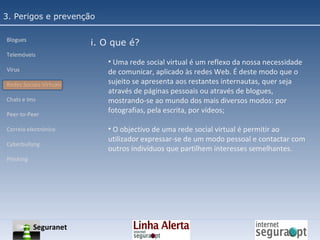 3. Perigos e prevenção Blogues Telemóveis Vírus Redes Sociais Virtuais Chats e Ims Peer-to-Peer Correio electrónico Cyberbullyng Phishing  i. O que é? Uma rede social virtual é um reflexo da nossa necessidade de comunicar, aplicado às redes Web. É deste modo que o sujeito se apresenta aos restantes internautas, quer seja através de páginas pessoais ou através de blogues, mostrando-se ao mundo dos mais diversos modos: por fotografias, pela escrita, por vídeos; O objectivo de uma rede social virtual é permitir ao utilizador expressar-se de um modo pessoal e contactar com outros indivíduos que partilhem interesses semelhantes. Seguranet 