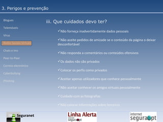3. Perigos e prevenção Blogues Telemóveis Vírus Redes Sociais Virtuais Chats e Ims Peer-to-Peer Correio electrónico Cyberbullyng Phishing  iii. Que cuidados devo ter? Não forneça inadvertidamente dados pessoais Não aceite pedidos de amizade se o conteúdo da página o deixar desconfortável Não responda a comentários ou conteúdos ofensivos Os dados não são privados Colocar os perfis como privados Aceitar apenas utilizadores que conhece pessoalmente Não aceitar conhecer os amigos virtuais pessoalmente Cuidado com as fotografias Não colocar informações sobre terceiros Seguranet 