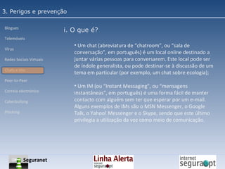 3. Perigos e prevenção Blogues Telemóveis Vírus Redes Sociais Virtuais Chats e Ims Peer-to-Peer Correio electrónico Cyberbullyng Phishing  i. O que é? Um chat (abreviatura de “chatroom”, ou “sala de conversação”, em português) é um local online destinado a juntar várias pessoas para conversarem. Este local pode ser de índole generalista, ou pode destinar-se à discussão de um tema em particular (por exemplo, um chat sobre ecologia); Um IM (ou “Instant Messaging”, ou “mensagens instantâneas”, em português) é uma forma fácil de manter contacto com alguém sem ter que esperar por um e-mail. Alguns exemplos de IMs são o MSN Messenger, o Google Talk, o Yahoo! Messenger e o Skype, sendo que este último privilegia a utilização da voz como meio de comunicação. Seguranet 