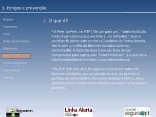 3. Perigos e prevenção Blogues Telemóveis Vírus Redes Sociais Virtuais Chats e Ims Peer-to-Peer Correio electrónico Cyberbullyng Phishing  i. O que é? O Peer-to-Peer, ou P2P (“de par para par,” numa tradução livre), é um sistema que permite a um utilizador trocar e partilhar ficheiros com outros utilizadores de forma directa, isto é, sem um sítio de Internet ou outro sistema centralizado. O facto de essa troca ser feita de um computador para outro, sem “intermediários”, é o que faz a esta funcionalidade merecer a sua nomenclatura; Os P2P têm sido alvo de algumas críticas por parte de diversas entidades, por se considerar que, ao permitir a partilha de certos dados, tais como músicas e filmes, estes poderão estar a violar certos direitos de autor e a fomentar a pirataria. Seguranet 
