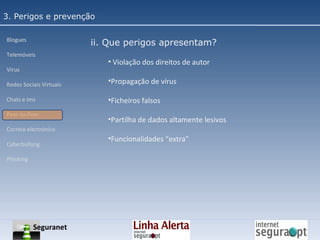 3. Perigos e prevenção Blogues Telemóveis Vírus Redes Sociais Virtuais Chats e Ims Peer-to-Peer Correio electrónico Cyberbullyng Phishing  ii. Que perigos apresentam? Violação dos direitos de autor Propagação de vírus Ficheiros falsos Partilha de dados altamente lesivos Funcionalidades “extra" Seguranet 