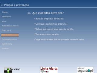 3. Perigos e prevenção Blogues Telemóveis Vírus Redes Sociais Virtuais Chats e Ims Peer-to-Peer Correio electrónico Cyberbullyng Phishing  iii. Que cuidados devo ter? Tipos de programas partilhados Verifique a qualidade do programa Saiba o que contém a sua pasta de partilha Corra sempre um antivírus Vigie a utilização do P2P por parte dos seus educandos Seguranet 