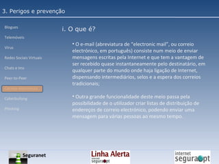 3. Perigos e prevenção Blogues Telemóveis Vírus Redes Sociais Virtuais Chats e Ims Peer-to-Peer Correio electrónico Cyberbullyng Phishing  i. O que é? O e-mail (abreviatura de “electronic mail”, ou correio electrónico, em português) consiste num meio de enviar mensagens escritas pela Internet e que tem a vantagem de ser recebido quase instantaneamente pelo destinatário, em qualquer parte do mundo onde haja ligação de Internet, dispensando intermediários, selos e a espera dos correios tradicionais; Outra grande funcionalidade deste meio passa pela possibilidade de o utilizador criar listas de distribuição de endereços de correio electrónico, podendo enviar uma mensagem para várias pessoas ao mesmo tempo. Seguranet 