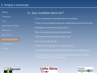 3. Perigos e prevenção Blogues Telemóveis Vírus Redes Sociais Virtuais Chats e Ims Peer-to-Peer Correio electrónico Cyberbullyng Phishing  iii. Que cuidados devo ter? Corra e mantenha uma aplicação antivírus actualizada Tenha o filtro anti-SPAM activado nas configurações do servidor de e-mail Mensagens que avisam de perigos (reais?) Não corra programas de origem desconhecida Não envie informação confidencial por e-mail Use uma “firewall” pessoal Tenha filtros de “gateway” de correio electrónico Desligue opções de execução de JavaScript, ActiveX ou programas Java Caso o programa de correio electrónico permita, desligue o modo de visualização de e-mails em formato html Seguranet 