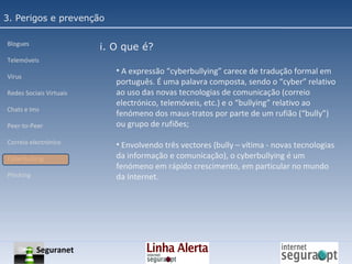 3. Perigos e prevenção Blogues Telemóveis Vírus Redes Sociais Virtuais Chats e Ims Peer-to-Peer Correio electrónico Cyberbullyng Phishing  i. O que é? A expressão “cyberbullying” carece de tradução formal em português. É uma palavra composta, sendo o “cyber” relativo ao uso das novas tecnologias de comunicação (correio electrónico, telemóveis, etc.) e o “bullying” relativo ao fenómeno dos maus-tratos por parte de um rufião (“bully”) ou grupo de rufiões; Envolvendo três vectores (bully – vítima - novas tecnologias da informação e comunicação), o cyberbullying é um fenómeno em rápido crescimento, em particular no mundo da Internet. Seguranet 