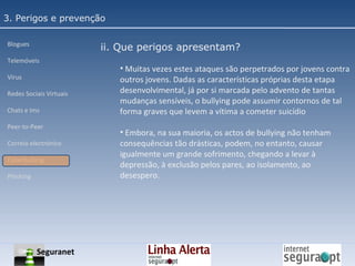 3. Perigos e prevenção Blogues Telemóveis Vírus Redes Sociais Virtuais Chats e Ims Peer-to-Peer Correio electrónico Cyberbullyng Phishing  ii. Que perigos apresentam? Muitas vezes estes ataques são perpetrados por jovens contra outros jovens. Dadas as características próprias desta etapa desenvolvimental, já por si marcada pelo advento de tantas mudanças sensíveis, o bullying pode assumir contornos de tal forma graves que levem a vítima a cometer suicídio Embora, na sua maioria, os actos de bullying não tenham consequências tão drásticas, podem, no entanto, causar igualmente um grande sofrimento, chegando a levar à depressão, à exclusão pelos pares, ao isolamento, ao desespero. Seguranet 