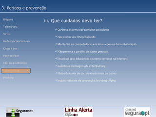 3. Perigos e prevenção Blogues Telemóveis Vírus Redes Sociais Virtuais Chats e Ims Peer-to-Peer Correio electrónico Cyberbullyng Phishing  iii. Que cuidados devo ter? Conheça as armas de combate ao bullying Fale com o seu filho/educando Mantenha os computadores em locais comuns da sua habitação Não permita a partilha de dados pessoais Ensine os seus educandos a serem correctos na Internet Guarde as mensagens de cyberbullying Mude de conta de correio electrónico ou outras Instale software de prevenção de cyberbullying Seguranet 