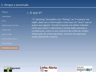 3. Perigos e prevenção Blogues Telemóveis Vírus Redes Sociais Virtuais Chats e Ims Peer-to-Peer Correio electrónico Cyberbullyng Phishing  i. O que é? O “phishing” (trocadilho com "fishing", ou “ir à pesca” em inglês, dado que a informação é como que um “anzol” que se espera que alguém “morda”) consiste em utilizar métodos vários que levem o cibernauta a revelar dados pessoais e confidenciais, como os seus números de cartão de crédito, informação de contas bancárias, números de segurança social, passwords e outros. Seguranet 