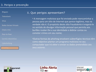 3. Perigos e prevenção Blogues Telemóveis Vírus Redes Sociais Virtuais Chats e Ims Peer-to-Peer Correio electrónico Cyberbullyng Phishing  ii. Que perigos apresentam? A mensagem maliciosa que foi enviada pode reencaminhar a pessoa para um sítio de Internet que parece legítimo, mas na verdade não é. O propósito deste sítio fraudulento é enganá-la no sentido de divulgar informação pessoal que permita aos burlões roubar-lhe a sua identidade e debitar contas ou cometer crimes em seu nome; Outras formas de phishing envolvem subterfúgios técnicos têm como objectivo plantar um programa malicioso no seu computador que irá obter e enviar os dados pretendidos aos seus autores. Seguranet 