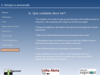 3. Perigos e prevenção Blogues Telemóveis Vírus Redes Sociais Virtuais Chats e Ims Peer-to-Peer Correio electrónico Cyberbullyng Phishing  iii. Que cuidados devo ter? Se receber um e-mail ou pop-up que lhe peça informação pessoal ou financeira, não responda nem clique no link da mensagem Empresas legítimas não pedem este tipo de informação por correio electrónico Não envie informações pessoais ou financeiras por e-mail Veja regularmente os extractos do seu cartão de crédito e contas bancárias para determinar se há débitos indevidos Use software antivírus e mantenha-o actualizado Seja cuidadoso no que respeita a abrir qualquer anexo ou descarregar quaisquer ficheiros a partir de e-mails que receba, independentemente do remetente Seguranet 