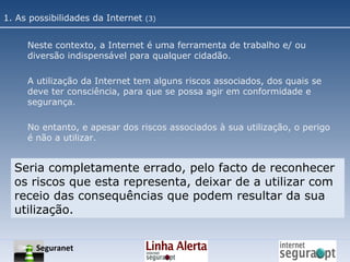 Neste contexto, a Internet é uma ferramenta de trabalho e/ ou diversão indispensável para qualquer cidadão. A utilização da Internet tem alguns riscos associados, dos quais se deve ter consciência, para que se possa agir em conformidade e segurança. No entanto, e apesar dos riscos associados à sua utilização, o perigo é não a utilizar. Seria completamente errado, pelo facto de reconhecer os riscos que esta representa, deixar de a utilizar com receio das consequências que podem resultar da sua utilização. 1. As possibilidades da Internet  (3) Seguranet 