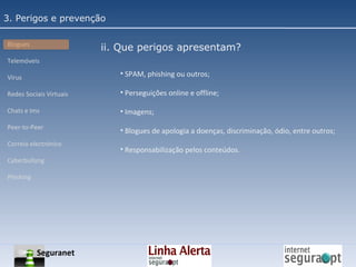 3. Perigos e prevenção Blogues Telemóveis Vírus Redes Sociais Virtuais Chats e Ims Peer-to-Peer Correio electrónico Cyberbullyng Phishing  SPAM, phishing ou outros; Perseguições online e offline; Imagens; Blogues de apologia a doenças, discriminação, ódio, entre outros; Responsabilização pelos conteúdos. ii. Que perigos apresentam? Seguranet 
