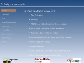 3. Perigos e prevenção Blogues Telemóveis Vírus Redes Sociais Virtuais Chats e Ims Peer-to-Peer Correio electrónico Cyberbullyng Phishing  Tipo de blogue; Navegue; Não forneça inadvertidamente dados pessoais; Não forneça a sua palavra-passe a terceiros; Tenha atenção aos links que coloca; Coloque um endereço de correio electrónico genérico Defina regras e fronteiras Imagens pessoais Tenha planos para o caso de as coisas correrem mal Moderadores para os menores de idade iii. Que cuidados devo ter? Seguranet 