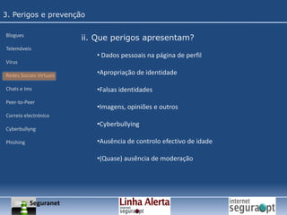 3. Perigos e prevençãoBloguesTelemóveisVírusRedes Sociais VirtuaisChats e ImsPeer-to-PeerCorreio electrónicoCyberbullyngPhishingi. O que é? Um blogue é um sítio de Internet criado por um ou vários indivíduos (os “bloguistas”) e cujo propósito é o de partilhar informação da mais variada ordem. É tido como uma espécie de diário online, onde os utilizadores autorizados criam os seus textos (designados de “posts”), assumindo assim as suas posições relativamente a várias temáticas específicas;