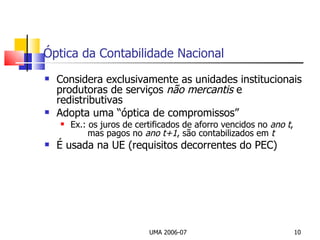 Óptica da Contabilidade Nacional Considera exclusivamente as unidades institucionais produtoras de serviços  não mercantis  e redistributivas Adopta uma “óptica de compromissos” Ex.: os juros de certificados de aforro vencidos no  ano   t ,      mas pagos no  ano t+1 , são contabilizados em  t É usada na UE (requisitos decorrentes do PEC) UMA 2006-07 