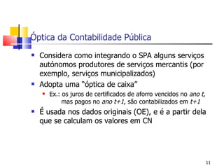 Óptica da Contabilidade Pública Considera como integrando o SPA alguns serviços autónomos produtores de serviços mercantis (por exemplo, serviços municipalizados) Adopta uma “óptica de caixa” Ex.: os juros de certificados de aforro vencidos no  ano   t ,      mas pagos no  ano   t+1 , são contabilizados em  t+1   É usada nos dados originais (OE), e é a partir dela que se calculam os valores em CN 