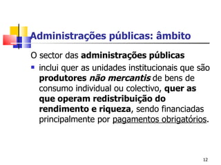 Administrações públicas: âmbito O sector das  administrações públicas   inclui quer as unidades institucionais que são  produtores  não mercantis  de bens de consumo individual ou colectivo,  quer as que operam redistribuição do rendimento e riqueza , sendo financiadas principalmente por  pagamentos obrigatórios .   