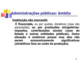 Administrações públicas: âmbito   I nstituição não mercantil : É  financiada ,   ou por quotas, donativos (caso das associações)  ou por prestações obrigatórias: impostos, contribuições sociais (caso do Estado e outras entidades púb licas).  Outra situação é existirem preços mas eles não serem economicamente significativos (simbólicos face ao custo de produção). 
