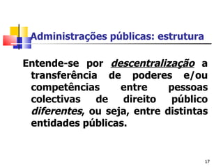Administrações públicas: estrutura Entende-se por  descentralização  a transferência de poderes e/ou competências entre pessoas colectivas de direito público  diferentes , ou seja, entre distintas entidades públicas.  