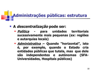 Administrações públicas: estrutura A  descentralização  pode ser:  Política  - para unidades territoriais sucessivamente mais pequenas (ex: regiões e autarquias locais) Administrativa   – Quando “horizontal”, isto é, por exemplo, quando o Estado cria entidades públicas que tutela, mas  que dele são independentes e autónomas (SFA- Universidades, Hospitais públicos)  