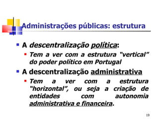Administrações públicas: estrutura A  descentralização   política :  Tem a ver com a estrutura “vertical” do poder político em Portugal A descentralização  administrativa Tem a ver com a estrutura “horizontal”, ou seja a criação de entidades com autonomia  administrativa e financeira . 