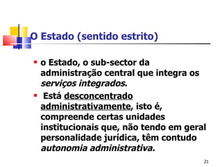 O Estado (sentido estrito) o Estado ,  o sub-sector da administração central que integra os  serviços integrados . Está  desconcentrado administrativamente , isto é, compreende certas unidades institucionais que, não tendo em geral personalidade jurídica, têm contudo  autonomia administrativa .   