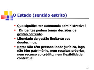 O Estado (sentido estrito) Que significa ter autonomia administrativa? Dirigentes podem tomar decisões de  gestão corrente . Liberdade de gestão limita-se aos duodécimos. Nota : Não têm personalidade jurídica, logo não têm património, nem receitas próprias, nem recurso ao crédito, nem flexibilidade contratual. 