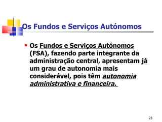 Os Fundos e Serviços Autónomos Os  Fundos e Serviços Autónomos  (FSA), fazendo parte integrante da administração central, apresentam já um grau de autonomia mais considerável, pois têm  autonomia administrativa e financeira .   