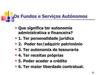 Os Fundos e Serviços Autónomos Que significa ter autonomia administrativa e financeira? 1. Ter personalidade jurídica 2.  Poder ter/adquirir património 3. Ter autonomia de tesouraria 4. Ter receitas próprias 5. Poder aceder a crédito 6. Ter maior liberdade contratual. 