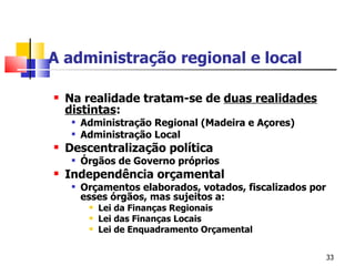 A administração regional e local Na realidade tratam-se de  duas realidades distintas : Administração Regional (Madeira e Açores) Administração Local Descentralização política Órgãos de Governo próprios Independência orçamental Orçamentos elaborados, votados, fiscalizados por esses órgãos, mas sujeitos a: Lei da Finanças Regionais Lei das Finanças Locais Lei de Enquadramento Orçamental 