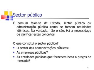 Sector público É comum falar-se de Estado, sector público ou administração pública como se fossem realidades idênticas. Na verdade, não o são. Há a necessidade de clarificar estes conceitos. O que constitui o sector público? O sector das administrações públicas? As empresas públicas? As entidades públicas que fornecem bens a preços de mercado? 