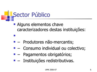 Sector Público Alguns elementos chave caracterizadores destas instituições:   − Produtores não-mercantis; − Consumo individual ou colectivo; − Pagamentos obrigatórios; − Instituições redistributivas. UMA 2006-07 