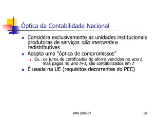 UMA 2006-0710Óptica da Contabilidade NacionalConsidera exclusivamente as unidades institucionais produtoras de serviços não mercantis e redistributivasAdopta uma “óptica de compromissos”Ex.: os juros de certificados de aforro vencidos no anot, 	   	    mas pagos no ano t+1, são contabilizados em tÉ usada na UE (requisitos decorrentes do PEC)
