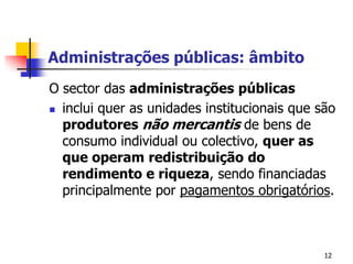 12Administrações públicas: âmbitoO sector das administrações públicasinclui quer as unidades institucionais que são produtores não mercantis de bens de consumo individual ou colectivo, quer as que operam redistribuição do rendimento e riqueza, sendo financiadas principalmente por pagamentos obrigatórios.