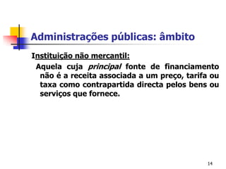 14Administrações públicas: âmbitoInstituição não mercantil:  Aquela cuja principal fonte de financiamento não é a receita associada a um preço, tarifa ou taxa como contrapartida directa pelos bens ou serviços que fornece.