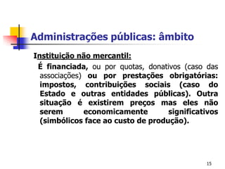 15Administrações públicas: âmbito Instituição não mercantil:É financiada,ou por quotas, donativos (caso das associações) ou por prestações obrigatórias: impostos, contribuições sociais (caso do Estado e outras entidades públicas). Outra situação é existirem preços mas eles não serem economicamente significativos (simbólicos face ao custo de produção).