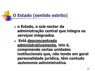 21O Estado (sentido estrito)o Estado, o sub-sector da administração central que integra os serviços integrados. Está desconcentrado administrativamente, isto é, compreende certas unidades institucionais que, não tendo em geral personalidade jurídica, têm contudo autonomia administrativa.